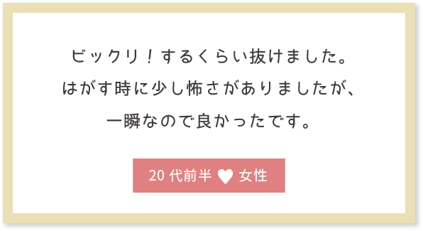 ビックリ！するくらい抜けました。はがす時に少し怖さがありましたが、一瞬なので良かったです。20代前半女性