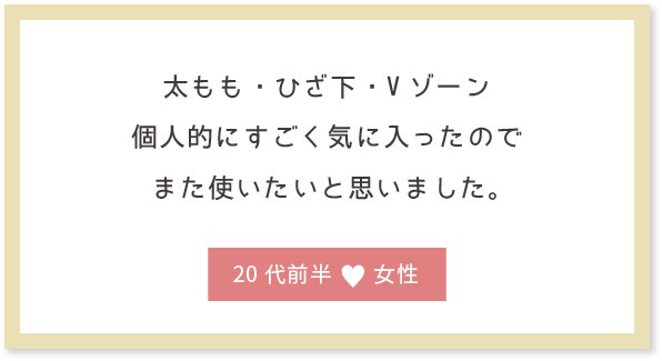 太もも・ひざ下・Vゾーン個人的にすごく気に入ったのでまた使いたいと思いました。20代前半女性