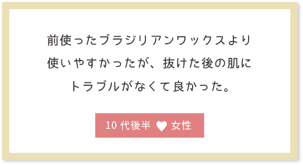 前使ったブラジリアンワックスより使いやすかったが、抜けた後の肌にトラブルがなくて良かった。10代前半女性